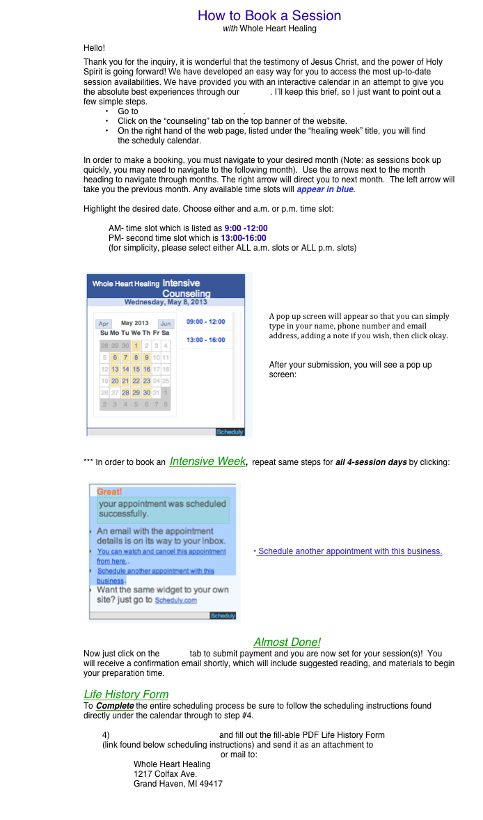 How to Book a Session
with Whole Heart Healing

Hello!
Thank you for the inquiry, it is wonderful that the testimony of Jesus Christ, and the power of Holy Spirit is going forward! We have developed an easy way for you to access the most up-to-date session availabilities. We have provided you with an interactive calendar in an attempt to give you the absolute best experiences through our website. I’ll keep this brief, so I just want to point out a few simple steps. 
	Go to www.wholehearthealing.org.
	Click on the “counseling” tab on the top banner of the website.
	On the right hand of the web page, listed under the “healing week” title, you will find the scheduly calendar.

In order to make a booking, you must navigate to your desired month (Note: as sessions book up quickly, you may need to navigate to the following month).  Use the arrows next to the month heading to navigate through months. The right arrow will direct you to next month.  The left arrow will take you the previous month. Any available time slots will appear in blue. 

Highlight the desired date. Choose either and a.m. or p.m. time slot:

AM- time slot which is listed as 9:00 -12:00
PM- second time slot which is 13:00-16:00	
(for simplicity, please select either ALL a.m. slots or ALL p.m. slots)

￼




A pop up screen will appear so that you can simply type in your name, phone number and email address, adding a note if you wish, then click okay.  


After your submission, you will see a pop up screen:







*** In order to book an Intensive Week, repeat same steps for all 4-session days by clicking:
￼ 







 Schedule another appointment with this business.






Almost Done!
Now just click on the Paypal tab to submit payment and you are now set for your session(s)!  You will receive a confirmation email shortly, which will include suggested reading, and materials to begin your preparation time.

Life History Form
To Complete the entire scheduling process be sure to follow the scheduling instructions found directly under the calendar through to step #4.

4) Life history Form Fillable.pdf and fill out the fill-able PDF Life History Form 
(link found below scheduling instructions) and send it as an attachment to Wholehearthealing@gmail.com or mail to: 
Whole Heart Healing
1217 Colfax Ave.
Grand Haven, MI 49417 
